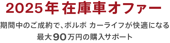 2025年在庫車オファー｜期間中のご成約で、ボルボ カーライフが快適になる最大90万円の購入サポート
